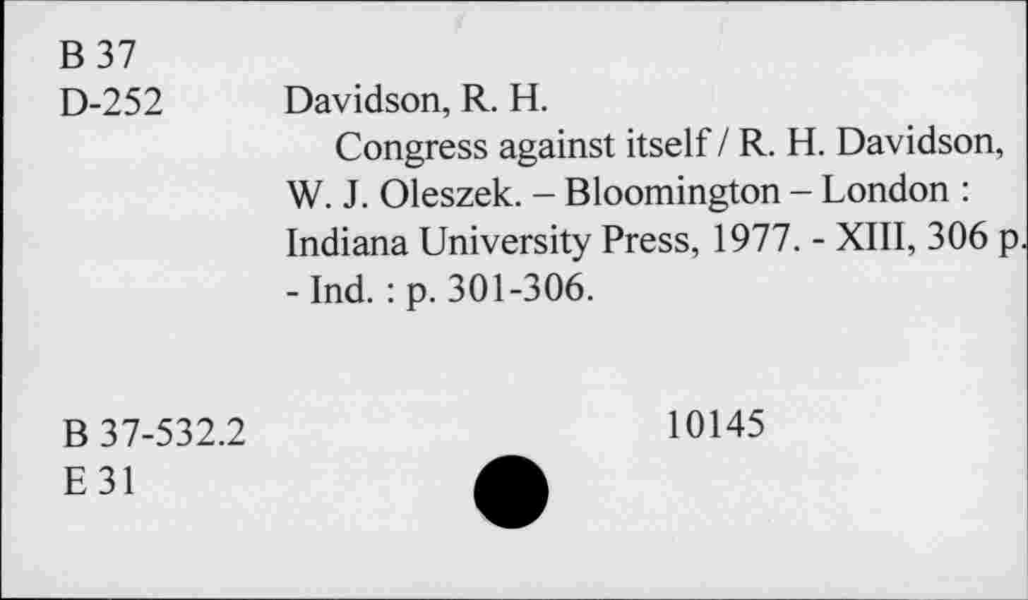 ﻿B 37
D-252 Davidson, R. H.
Congress against itself / R. H. Davidson, W. J. Oleszek. - Bloomington - London : Indiana University Press, 1977. - XIII, 306 p - Ind. : p. 301-306.
B 37-532.2
E31
10145